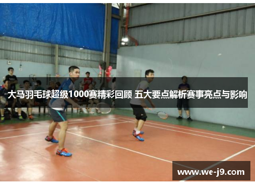 大马羽毛球超级1000赛精彩回顾 五大要点解析赛事亮点与影响