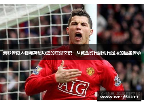 曼联传奇人物与英超历史的辉煌交织：从黄金时代到现代足坛的巨星传承