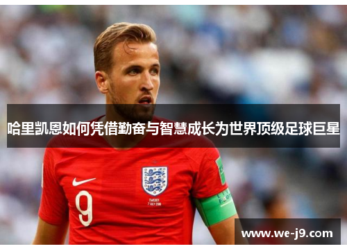 哈里凯恩如何凭借勤奋与智慧成长为世界顶级足球巨星 哈里凯恩如何凭借勤奋与智慧成长为世界顶级足球巨星