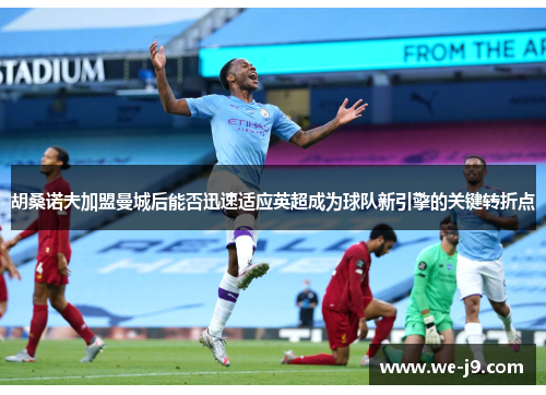 胡桑诺夫加盟曼城后能否迅速适应英超成为球队新引擎的关键转折点