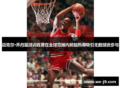 迈克尔·乔丹篮球训练营在全球范围内掀起热潮吸引无数球迷参与