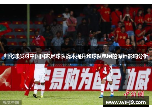 归化球员对中国国家足球队战术提升和球队氛围的深远影响分析 归化球员对中国国家足球队战术提升和球队氛围的深远影响分析
