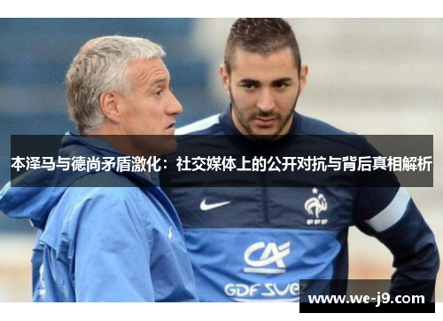 本泽马与德尚矛盾激化：社交媒体上的公开对抗与背后真相解析