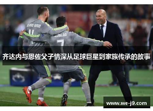 齐达内与恩佐父子情深从足球巨星到家族传承的故事 齐达内与恩佐父子情深从足球巨星到家族传承的故事